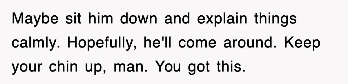 Maybe sit him down and explain things calmly. Hopefully, he'll come around. Keep your chin up, man. You got this.