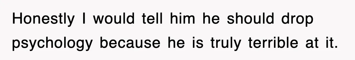 Honestly I would tell him he should drop psychology because he is truly terrible at it.