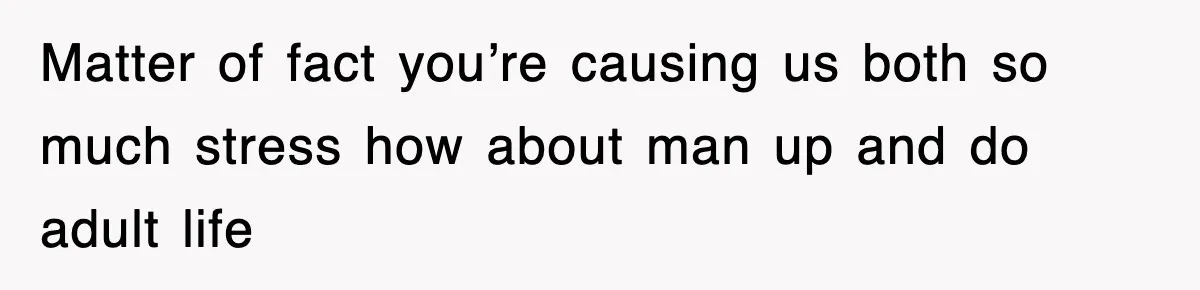 Matter of fact you’re causing us both so much stress how about man up and do adult life