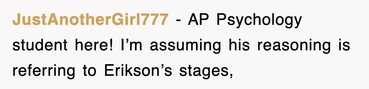 JustAnotherGirl777 − AP Psychology student here! I’m assuming his reasoning is referring to Erikson’s stages,