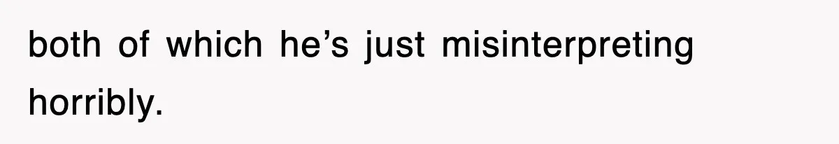 both of which he’s just misinterpreting horribly.