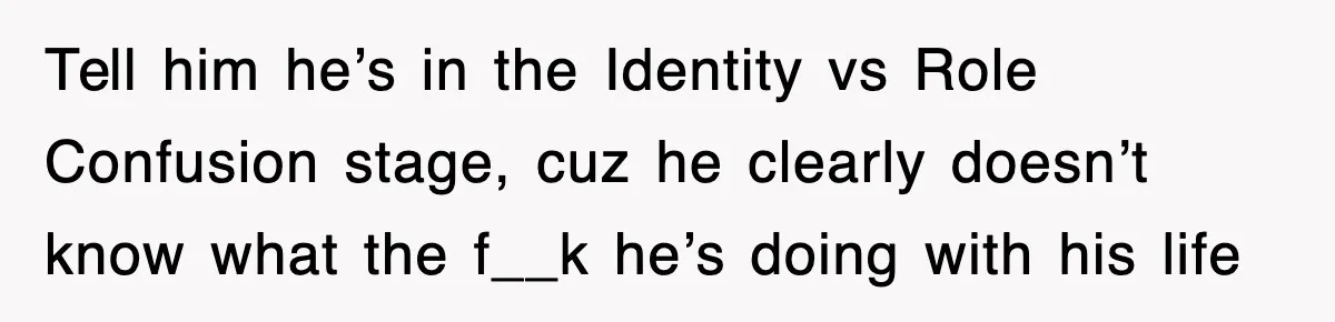 Tell him he’s in the Identity vs Role Confusion stage, cuz he clearly doesn’t know what the f__k he’s doing with his life