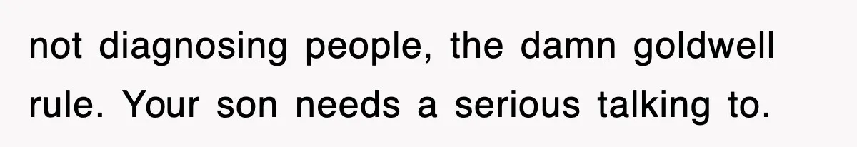 not diagnosing people, the damn goldwell rule. Your son needs a serious talking to.