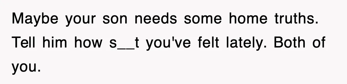 Maybe your son needs some home truths. Tell him how s__t you've felt lately. Both of you.