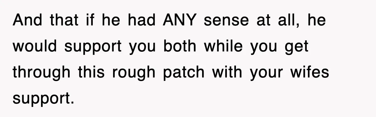 And that if he had ANY sense at all, he would support you both while you get through this rough patch with your wifes support.