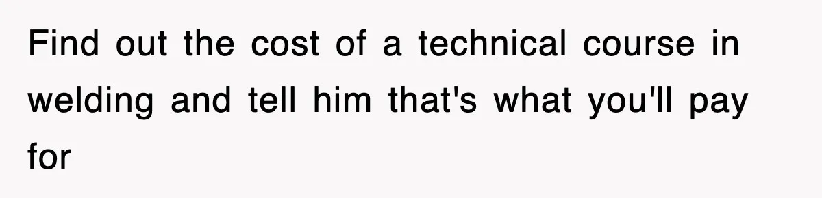 Find out the cost of a technical course in welding and tell him that's what you'll pay for
