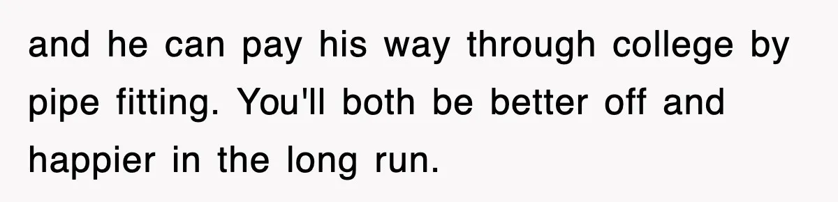 and he can pay his way through college by pipe fitting. You'll both be better off and happier in the long run.