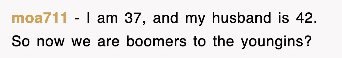 moa711 − I am 37, and my husband is 42. So now we are boomers to the youngins?