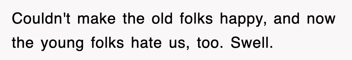 Couldn't make the old folks happy, and now the young folks hate us, too. Swell.
