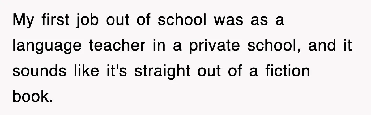 My first job out of school was as a language teacher in a private school, and it sounds like it's straight out of a fiction book.