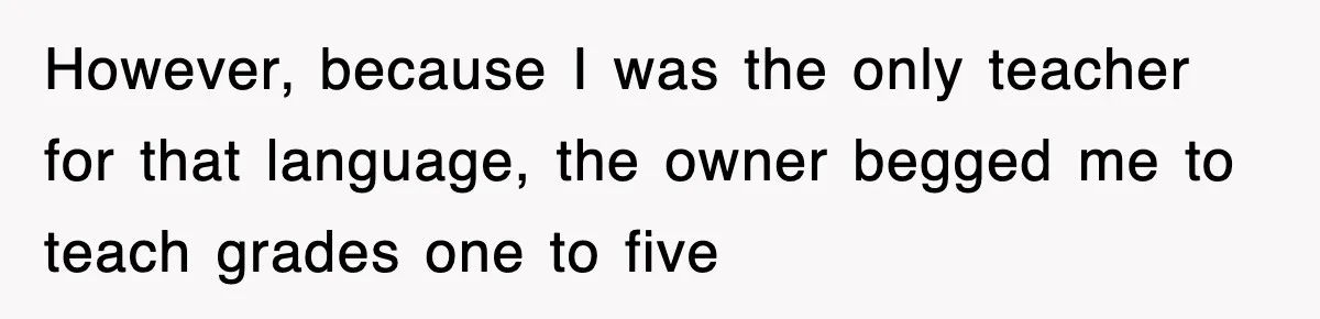 However, because I was the only teacher for that language, the owner begged me to teach grades one to five