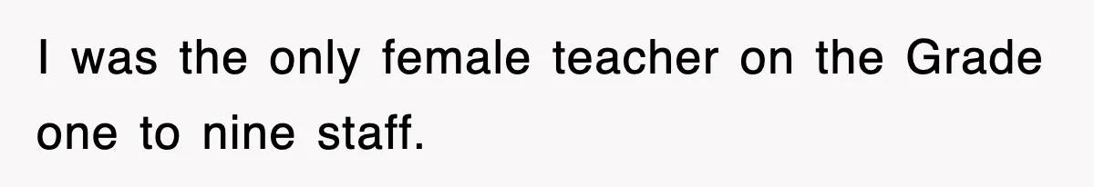 I was the only female teacher on the Grade one to nine staff.