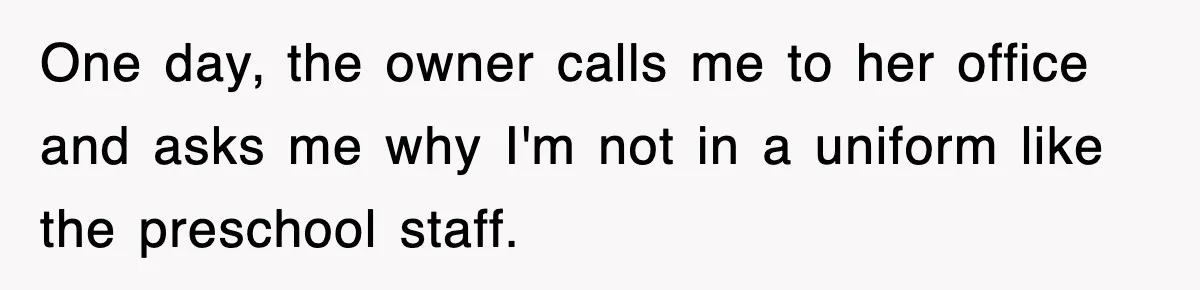 One day, the owner calls me to her office and asks me why I'm not in a uniform like the preschool staff.