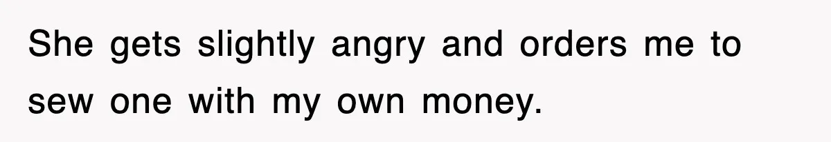 She gets slightly angry and orders me to sew one with my own money.