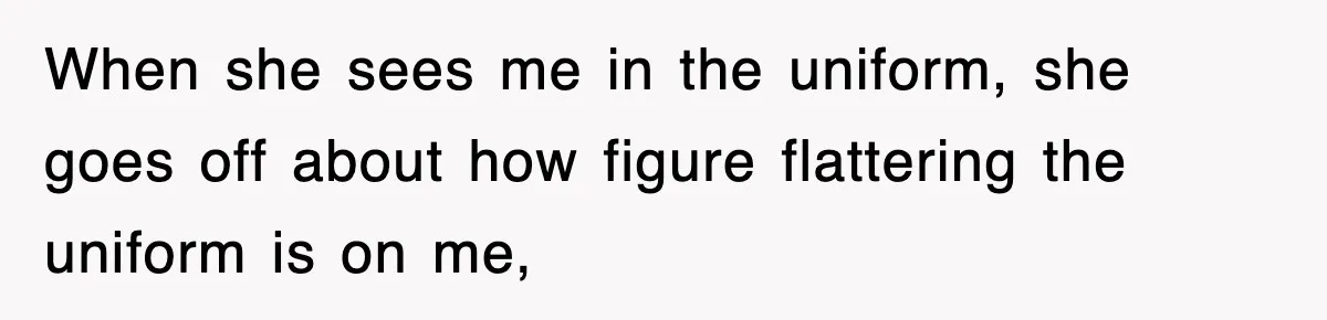 When she sees me in the uniform, she goes off about how figure flattering the uniform is on me,
