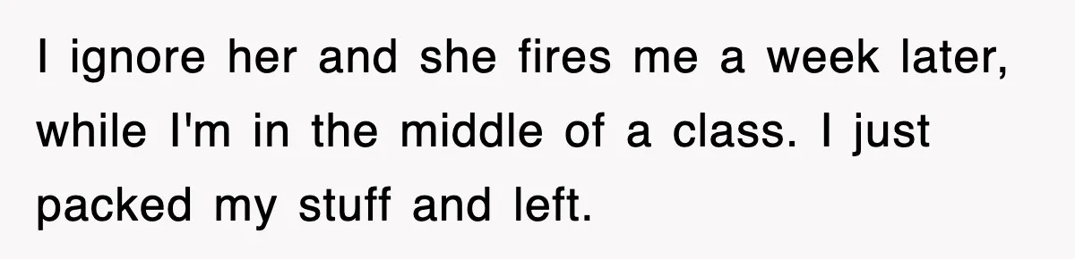 I ignore her and she fires me a week later, while I'm in the middle of a class. I just packed my stuff and left.