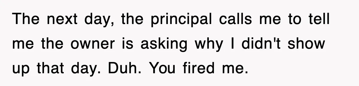 The next day, the principal calls me to tell me the owner is asking why I didn't show up that day. Duh. You fired me.