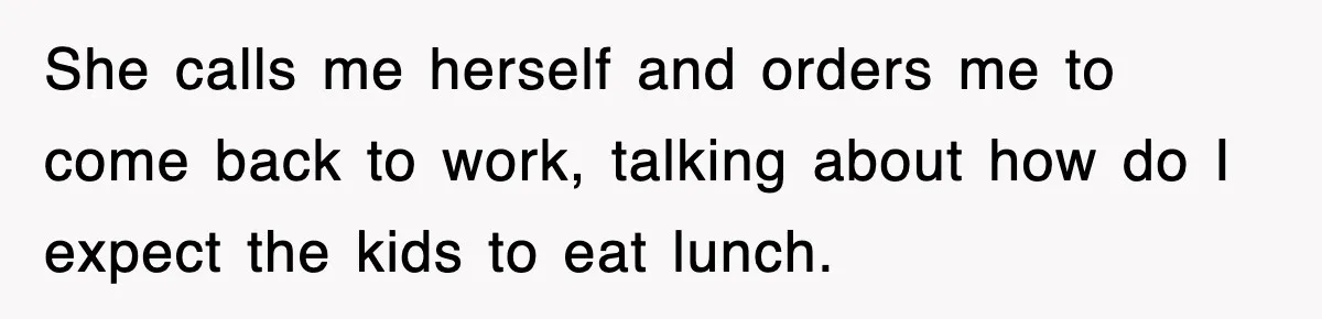 She calls me herself and orders me to come back to work, talking about how do I expect the kids to eat lunch.