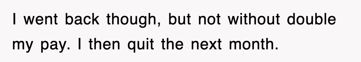 I went back though, but not without double my pay. I then quit the next month.