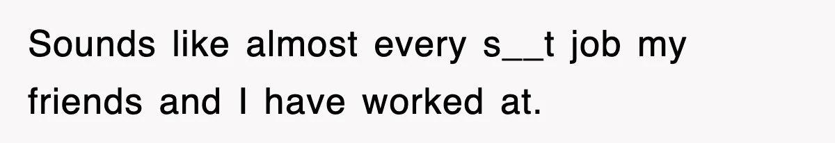 Sounds like almost every s__t job my friends and I have worked at.