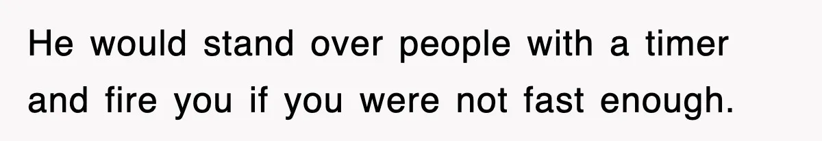 He would stand over people with a timer and fire you if you were not fast enough.