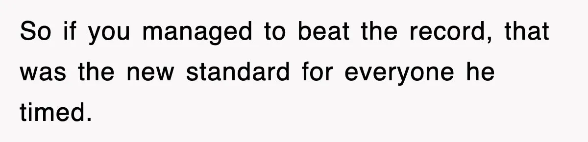 So if you managed to beat the record, that was the new standard for everyone he timed.