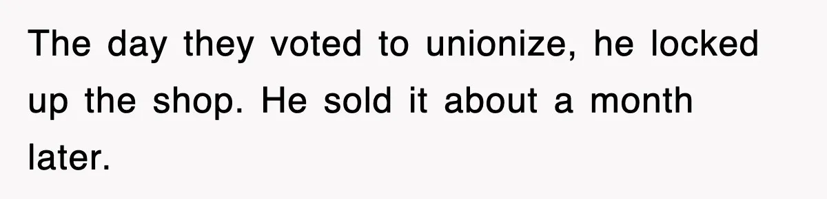The day they voted to unionize, he locked up the shop. He sold it about a month later.