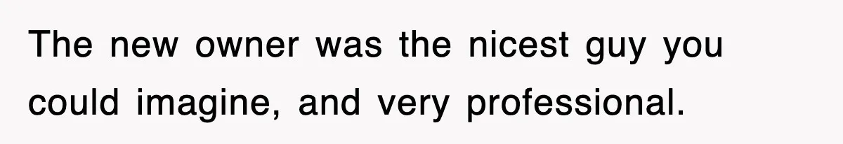 The new owner was the nicest guy you could imagine, and very professional.