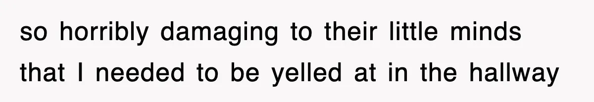 so horribly damaging to their little minds that I needed to be yelled at in the hallway