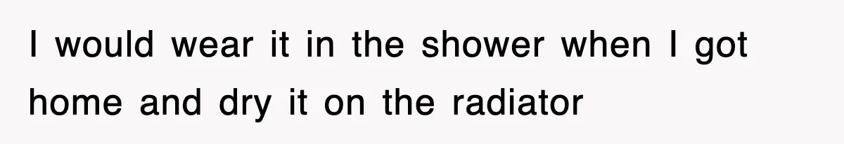 I would wear it in the shower when I got home and dry it on the radiator