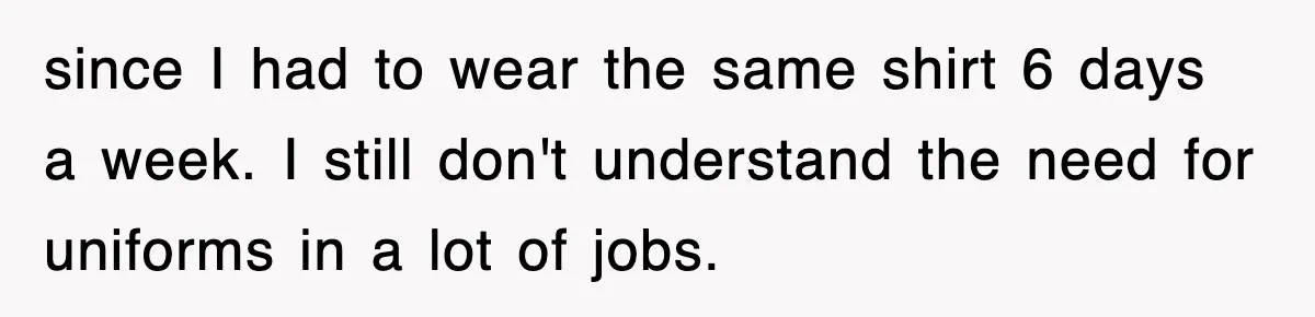 since I had to wear the same shirt 6 days a week. I still don't understand the need for uniforms in a lot of jobs.