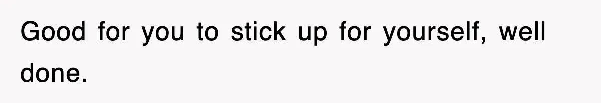 Good for you to stick up for yourself, well done.