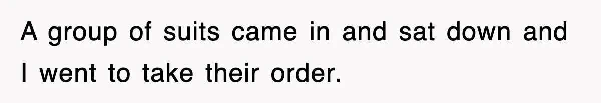 A group of suits came in and sat down and I went to take their order.