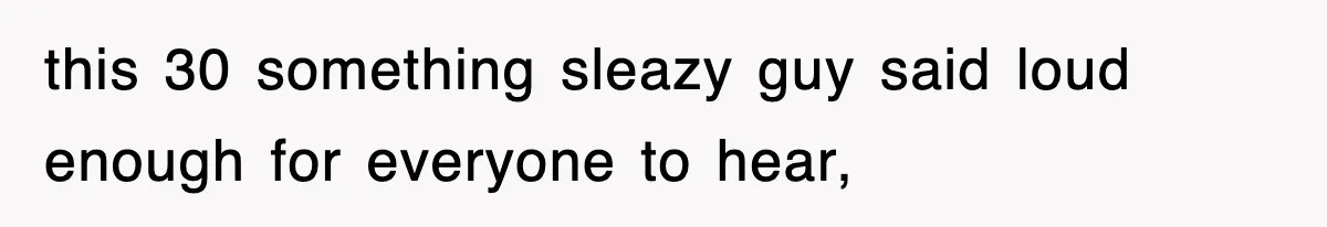 this 30 something sleazy guy said loud enough for everyone to hear,