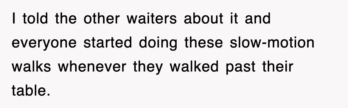 I told the other waiters about it and everyone started doing these slow-motion walks whenever they walked past their table.