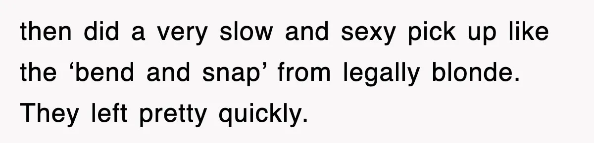 then did a very slow and sexy pick up like the ‘bend and snap’ from legally blonde. They left pretty quickly.