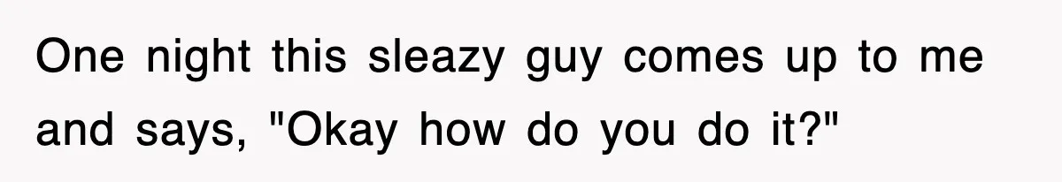 One night this sleazy guy comes up to me and says, "Okay how do you do it?"