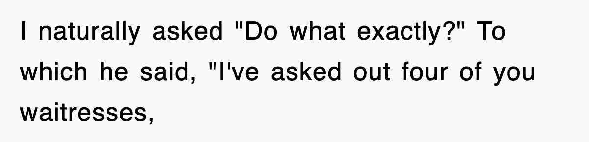 I naturally asked "Do what exactly?" To which he said, "I've asked out four of you waitresses,