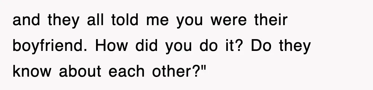 and they all told me you were their boyfriend. How did you do it? Do they know about each other?"