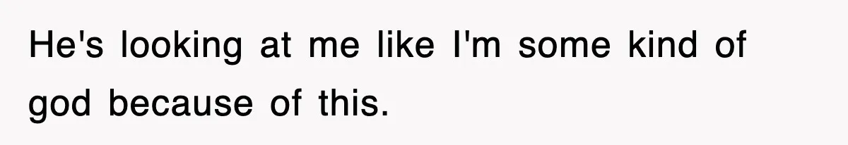 He's looking at me like I'm some kind of god because of this.