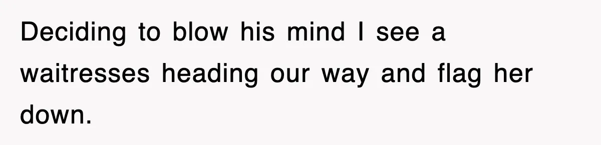 Deciding to blow his mind I see a waitresses heading our way and flag her down.