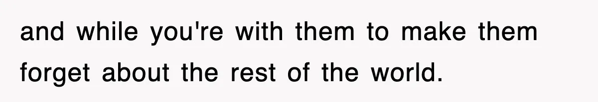 and while you're with them to make them forget about the rest of the world.