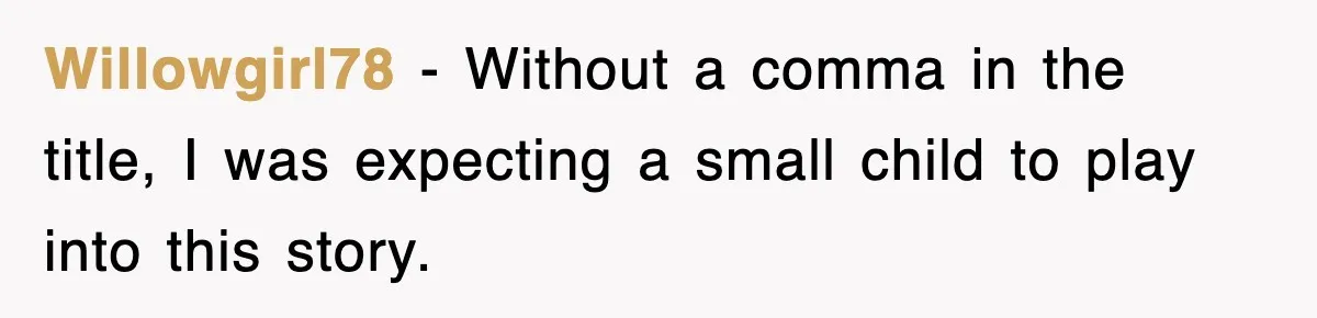 Willowgirl78 − Without a comma in the title, I was expecting a small child to play into this story.