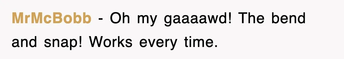 MrMcBobb − Oh my gaaaawd! The bend and snap! Works every time.