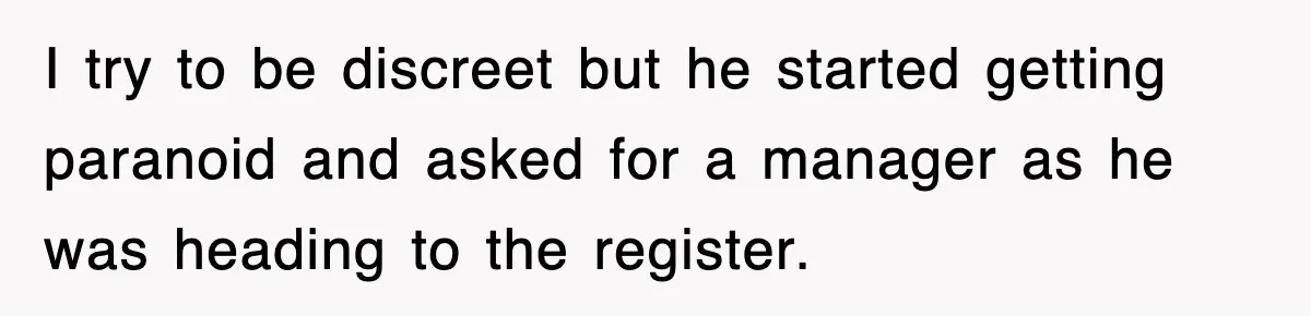 I try to be discreet but he started getting paranoid and asked for a manager as he was heading to the register.