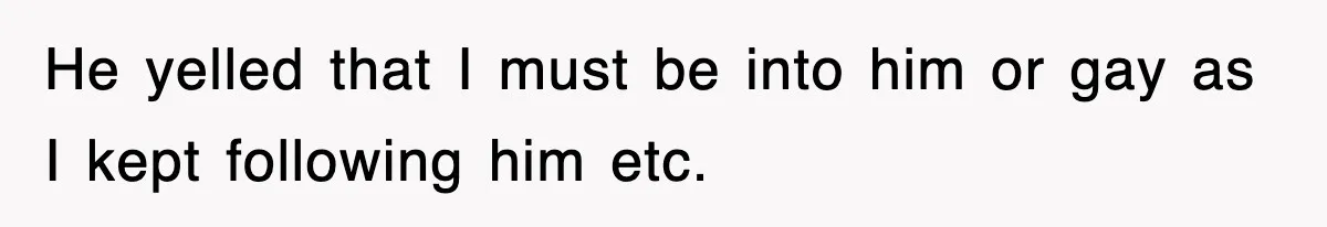 He yelled that I must be into him or gay as I kept following him etc.