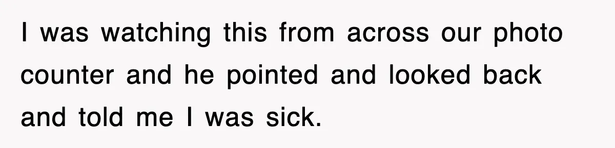 I was watching this from across our photo counter and he pointed and looked back and told me I was sick.