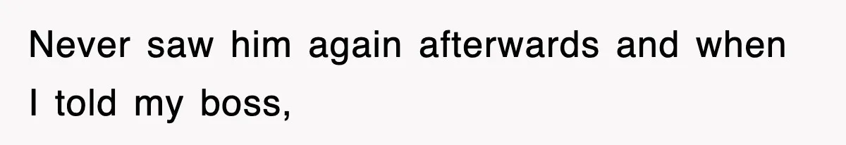 Never saw him again afterwards and when I told my boss,
