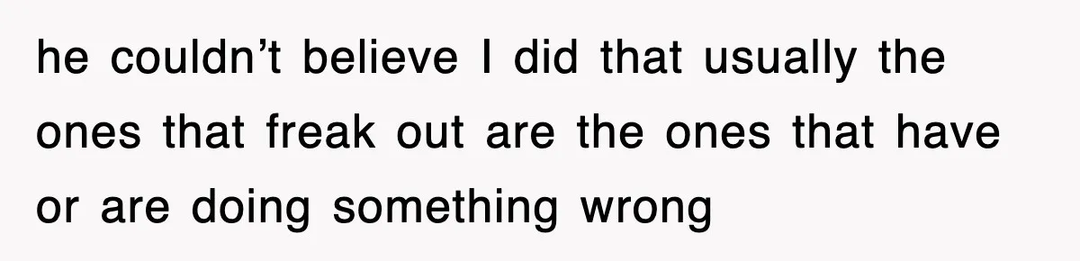 he couldn’t believe I did that usually the ones that freak out are the ones that have or are doing something wrong