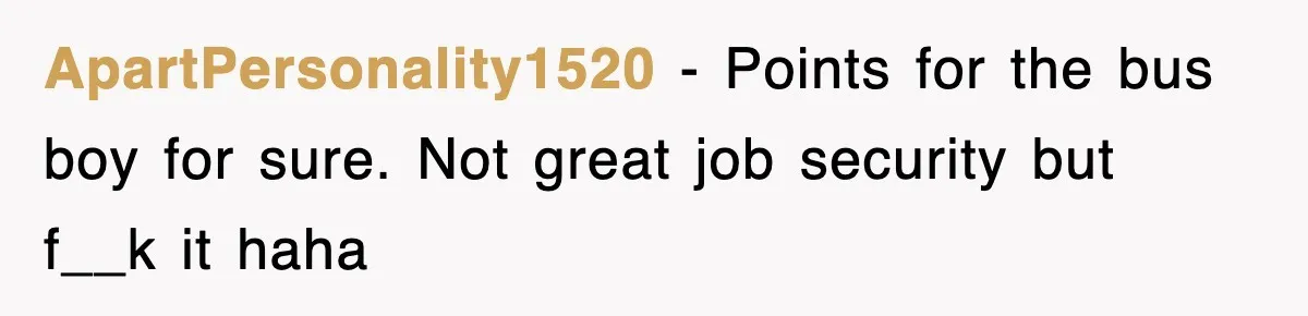 ApartPersonality1520 − Points for the bus boy for sure. Not great job security but f__k it haha